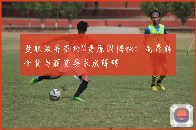 曼联放弃签约M费原因揭秘：高昂转会费与薪资要求成障碍