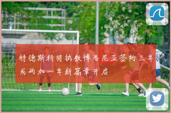 特德斯科将执教博洛尼亚签约三年或两加一年新篇章开启