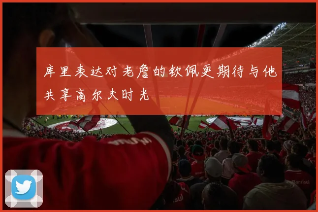 库里表达对老詹的钦佩更期待与他共享高尔夫时光