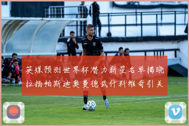 英媒预测世界杯潜力新星名单揭晓拉扬帕斯迪奥曼德武什科维奇引关注