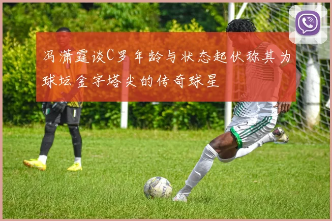 冯潇霆谈C罗年龄与状态起伏称其为球坛金字塔尖的传奇球星
