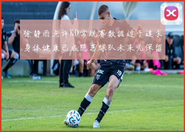 徐静雨点评KD常规赛数据过于追求身体健康已成隐患球队未来无保留意义
