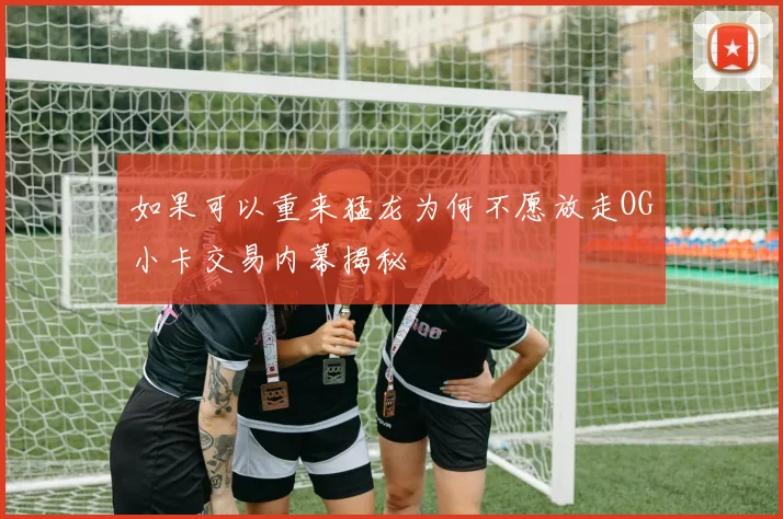 如果可以重来猛龙为何不愿放走OG小卡交易内幕揭秘
