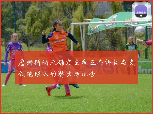 詹姆斯尚未确定去向正在评估各支领跑球队的潜力与机会
