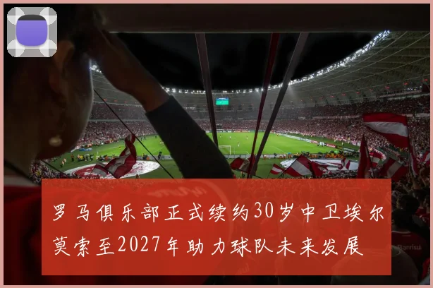 罗马俱乐部正式续约30岁中卫埃尔莫索至2027年助力球队未来发展