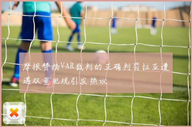 摩根赞扬VAR裁判的正确判罚拉亚遭遇双重犯规引发热议