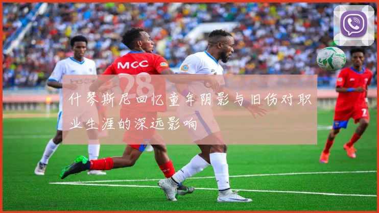 什琴斯尼回忆童年阴影与旧伤对职业生涯的深远影响