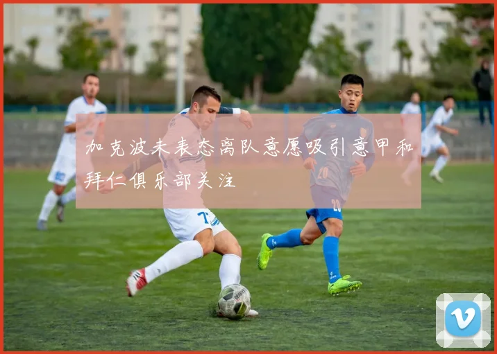 加克波未表态离队意愿吸引意甲和拜仁俱乐部关注