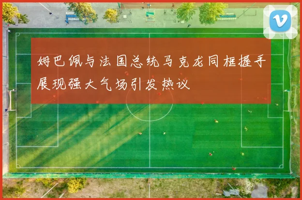 姆巴佩与法国总统马克龙同框握手展现强大气场引发热议