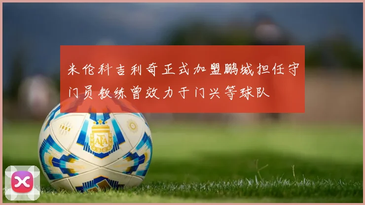 米伦科吉利奇正式加盟鹏城担任守门员教练曾效力于门兴等球队