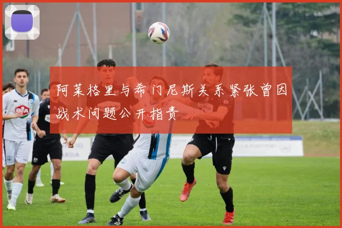 阿莱格里与希门尼斯关系紧张曾因战术问题公开指责
